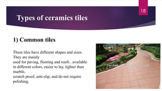 Types of ceramics tiles
18
1) Common tiles
These tiles have different shapes and sizes.
They are mainly
used for paving, flooring and roofs . available
in different colors, easier to lay, lighter than
marble,
scratch proof, anti-slip, and do not require
polishing.
 