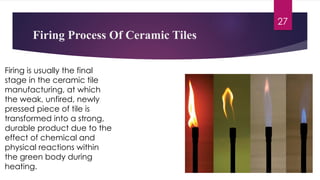 Firing is usually the final
stage in the ceramic tile
manufacturing, at which
the weak, unfired, newly
pressed piece of tile is
transformed into a strong,
durable product due to the
effect of chemical and
physical reactions within
the green body during
heating.
Firing Process Of Ceramic Tiles
27
 