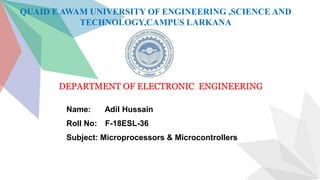 QUAID E AWAM UNIVERSITY OF ENGINEERING ,SCIENCE AND
TECHNOLOGY,CAMPUS LARKANA
DEPARTMENT OF ELECTRONIC ENGINEERING
Name: Adil Hussain
Roll No: F-18ESL-36
Subject: Microprocessors & Microcontrollers
 
