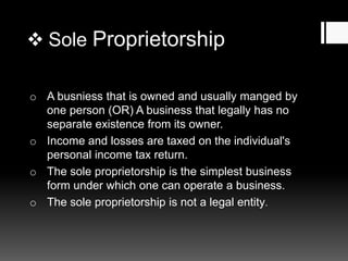  Sole Proprietorship
o A busniess that is owned and usually manged by
one person (OR) A business that legally has no
separate existence from its owner.
o Income and losses are taxed on the individual's
personal income tax return.
o The sole proprietorship is the simplest business
form under which one can operate a business.
o The sole proprietorship is not a legal entity.
 
