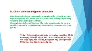 III. Chính sách can thiệp của chính phủ
Đầu tiên chính phủ có toàn quyền trong việc điều chỉnh tỷ giá trên
thị trường ngoại hối , chính phủ vừa là tổ chức thiết lập thị trường
vừa là tổ chức tham gia vào thị đó.
Chính phủ có thể can thiệp trực tiếp hoặc gián tiếp vào thị trường
để điều chỉnh mức tỷ giá phù hợp với tình hình phát triển của quốc
gia đó.
Ví dụ : Chính phủ bơm tiền vào thị trường ngoại hổi để thị
trường tự điều tiết tỷ giá một cách cân bằng và phù hợp
với thực trạng nền kinh tế, bằng cách này chính phủ can
thiệp trực tiếp tác động đến tỷ giá.
 