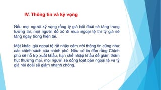 Nếu mọi ngưòi kỳ vọng rằng tỷ giá hối đoái sẽ tăng trong
tương lai, mọi người đổ xô đi mua ngoại tệ thì tỷ giá sẽ
tăng ngay trong hiện tại.
Mặt khác, giá ngoại tệ rất nhậy cảm với thông tin cũng như
các chính sách của chính phủ. Nếu có tin đồn rằng Chính
phủ sẽ hỗ trợ xuất khẩu, hạn chế nhập khẩu để giảm thâm
hụt thương mại, mọi người sẽ đồng loạt bán ngoại tệ và tỷ
giá hối đoái sẽ giảm nhanh chóng.
IV. Thông tin và kỳ vọng
 