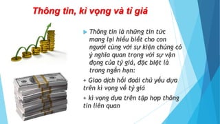 Thông tin, kì vọng và tỉ giá
 Thông tin là những tin tức
mang lại hiểu biết cho con
người cùng với sự kiện chúng có
ý nghĩa quan trọng với sự vận
đọng của tỷ giá, đặc biệt là
trong ngắn hạn:
+ Giao dịch hối đoái chủ yếu dựa
trên kì vọng về tỷ giá
+ kì vọng dựa trên tập hợp thông
tin liên quan
 