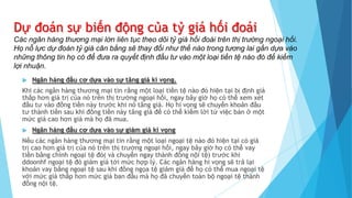 Dự đoán sự biến động của tỷ giá hối đoái
Các ngân hàng thương mại lớn liên tục theo dõi tỷ giá hối đoái trên thị trường ngoại hối.
Họ nỗ lực dự đoán tỷ giá cân bằng sẽ thay đổi như thế nào trong tương lai gần dựa vào
những thông tin họ có để đưa ra quyết định đầu tư vào một loại tiền tệ nào đó để kiếm
lợi nhuận.
 Ngân hàng đầu cơ dựa vào sự tăng giá kì vọng.
Khi các ngân hàng thương mại tin rằng một loại tiền tệ nào đó hiện tại bị định giá
thấp hơn giá trị của nó trên thị trường ngoại hối, ngay bây giờ họ có thể xem xét
đầu tư vào đồng tiền này trước khi nó tăng giá. Họ hi vọng sẽ chuyển khoản đầu
tư thành tiền sau khi đồng tiền này tăng giá để có thể kiếm lời từ việc bán ở một
mức giá cao hơn giá mà họ đã mua.
 Ngân hàng đầu cơ dựa vào sự giảm giá kì vọng
Nếu các ngân hàng thương mại tin rằng một loại ngoại tệ nào đó hiện tại có giá
trị cao hơn giá trị của nó trên thị trường ngoại hối, ngay bây giờ họ có thể vay
tiền bằng chính ngoại tệ đó( và chuyển ngay thành đồng nội tệ) trước khi
ddoonhf ngoại tệ đó giảm giá tới mức hợp lý. Các ngân hàng hi vọng sẽ trả lại
khoản vay bằng ngoại tệ sau khi đồng ngọa tệ giảm giá để họ có thể mua ngoại tệ
với mức giá thấp hơn mức giá ban đầu mà họ đã chuyển toàn bộ ngoại tệ thành
đồng nội tệ.
 