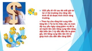  USD yếu đi rồi sau đó mất giá từ
từ vì thị trường cho rằng nền
kinh tế sẽ được kích thích tăng
trưởng.
+ Theo họ cho rằng khi cung tiền
tăng lên 3 Tỷ là tín hiệu xấu và mức
độ suy yếu ngày càng giảm và đô la
sẽ mạnh lên nên tổng cung tiền tăng
đột biến lên 3 tỷ dẫn đến đô la giảm
giá, khi tổng cung tiền tằn thì sẽ
giúp kích cầu dẫn đến tăng GDP.
 