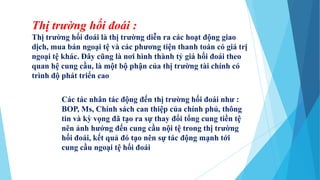 Thị trường hối đoái :
Thị trường hối đoái là thị trường diễn ra các hoạt động giao
dịch, mua bán ngoại tệ và các phương tiện thanh toán có giá trị
ngoại tệ khác. Đây cũng là nơi hình thành tỷ giá hối đoái theo
quan hệ cung cầu, là một bộ phận của thị trường tài chính có
trình độ phát triển cao
Các tác nhân tác động đến thị trường hối đoái như :
BOP, Ms, Chính sách can thiệp của chính phủ, thông
tin và kỳ vọng đã tạo ra sự thay đổi tổng cung tiền tệ
nên ảnh hưởng đến cung cầu nội tệ trong thị trường
hối đoái, kết quả đó tạo nên sự tác động mạnh tới
cung cầu ngoại tệ hối đoái
 