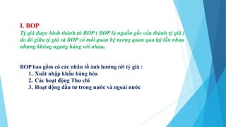 I. BOP
Tỷ giá được hình thành từ BOP ( BOP là nguồn gốc cấu thành tỷ giá )
do đó giữa tỷ giá và BOP có mối quan hệ tương quan qua lại lẫn nhau
nhưng không ngang hàng với nhau.
BOP bao gồm có các nhân tố ảnh hưởng tới tỷ giá :
1. Xuât nhập khẩu hàng hóa
2. Các hoạt động Thu chi
3. Hoạt động đầu tư trong nước và ngoài nước
 