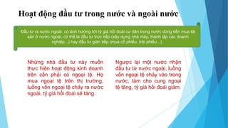 Hoạt động đầu tư trong nước và ngoài nước
Đầu tư ra nước ngoài, có ảnh hưởng tới tỷ giá hối đoái cư dân trong nước dùng tiền mua tài
sản ở nước ngoài, có thể là đầu tư trực tiếp (xây dựng nhà máy, thành lập các doanh
nghiệp...) hay đầu tư gián tiếp (mua cổ phiếu, trái phiếu...).
Những nhà đầu tư này muốn
thực hiện hoạt động kinh doanh
trên cần phải có ngoại tệ. Họ
mua ngoại tệ trên thị trường,
luồng vốn ngoại tệ chảy ra nước
ngoài, tỷ giá hối đoái sẽ tăng.
Ngược lại một nước nhận
đầu tư từ nước ngoài, luồng
vốn ngoại tệ chảy vào trong
nước, làm cho cung ngoại
tệ tăng, tỷ giá hối đoái giảm.
 