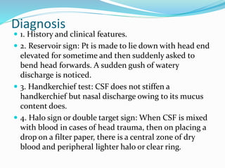 Diagnosis
 1. History and clinical features.
 2. Reservoir sign: Pt is made to lie down with head end
elevated for sometime and then suddenly asked to
bend head forwards. A sudden gush of watery
discharge is noticed.
 3. Handkerchief test: CSF does not stiffen a
handkerchief but nasal discharge owing to its mucus
content does.
 4. Halo sign or double target sign: When CSF is mixed
with blood in cases of head trauma, then on placing a
drop on a filter paper, there is a central zone of dry
blood and peripheral lighter halo or clear ring.
 