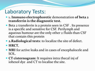 Laboratory Tests:
 1. Immuno electrophoretic demonstration of beta 2
transferrin is the diagnostic test.
 Beta 2 transferrin is a protein seen in CSF . Its presence
is a specific and sensitive for CSF. Perilymph and
aqueous humour are the only other 2 fluids than CSF
that contain this protein
 2.Radiological tests: to localize the site of defect.
 HRCT,
 MRI for active leaks and in cases of encephalocele and
SOL.
 CT cisternogram: It requires intra thecal inj of
iohexol dye and CT to localise the site.
 