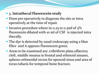  3. Intrathecal fluorescein study
 Done pre operatively to diagnose the site or intra
operatively at the time of repair.
 Invasive procedure where in 0.25 to 0.5ml of 5%
fluorescein diluted with 10 ml of CSF is injected intra
thecally.
 The dye is detected by nasal endoscopy using a blue
filter and it appears fluorescent green.
 Areas to be examined are: cribriform plate,olfactory
cleft, middle meatus ie frontal and ethmoid sinuses,
spheno-ethmoidal recess for spenoid sinus and area of
torus tubaris for temporal bone fracture.
 