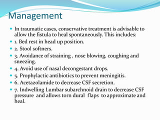 Management
 In traumatic cases, conservative treatment is advisable to
allow the fistula to heal spontaneously. This includes:
 1. Bed rest in head up position.
 2. Stool softners.
 3. Avoidance of straining , nose blowing, coughing and
sneezing.
 4. Avoid use of nasal decongestant drops.
 5. Prophylactic antibiotics to prevent meningitis.
 6. Acetazolamide to decrease CSF secretion.
 7. Indwelling Lumbar subarchnoid drain to decrease CSF
pressure and allows torn dural flaps to approximate and
heal.
 