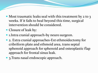  Most traumatic leaks seal with this treatment by 2 to 3
weeks. If it fails to heal beyond this time, surgical
intervention should be considered.
 Closure of leak by:
 1.Intra cranial approach-by neuro surgeon.
 2. Extra cranial approaches-Ext ethmoidectomy for
cribriform plate and ethmoid area, trans septal
sphenoid approach for sphenoid and osteoplastic flap
approach for frontal sinus leak.
 3.Trans nasal endoscopic approach.
 