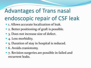 Advantages of Trans nasal
endoscopic repair of CSF leak
 1. Allows accurate localization of leak.
 2. Better positioning of graft is possible.
 3. Does not increase size of defect.
 4. Less morbidity.
 5. Duration of stay in hospital is reduced.
 6. Avoids craniotomy.
 7. Revision surgeries are possible in failed and
recurrent leaks.
 