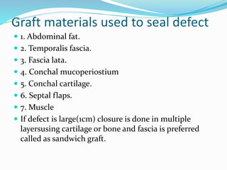 Graft materials used to seal defect
 1. Abdominal fat.
 2. Temporalis fascia.
 3. Fascia lata.
 4. Conchal mucoperiostium
 5. Conchal cartilage.
 6. Septal flaps.
 7. Muscle
 If defect is large(1cm) closure is done in multiple
layersusing cartilage or bone and fascia is preferred
called as sandwich graft.
 