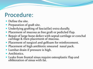 Procedure:
 Define the site.
 Preparation of graft site.
 Underlying grafting of fascia(fat) extra durally.
 Placement of mucosa as free graft or pedicled flap.
 Repair of large bone defect with septal cartilage or conchal
cartilage & then placement of mucosa.
 Placement of surgicel and gelfoam for reinforcement.
 Placement of high antibiotic smeared nasal pack.
 Lumbar drain if pressure is high.
 Antibiotics.
 Leaks from frontal sinus require osteoplastic flap and
obliteration of sinus with fat.
 