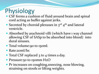 Physiology
 CSF forms a cushion of fluid around brain and spinal
cord acting as buffer against jerks.
 Secreted by choroid plexuses in 3rd 4th and lateral
ventricle.
 Absorbed by arachnoid villi (which have 1 way channel
allowing CSF of SASp to be absorbed into blood) into
dural sinuses.
 Total volume:90 to 150ml.
 Rate:20ml/hr.
 Total CSF replaced 3 to 4 times a day.
 Pressure:50 to 150mm H2O
 Pr increases on coughing,sneezing, nose blowing,
straining on stools or lifting weights.
 