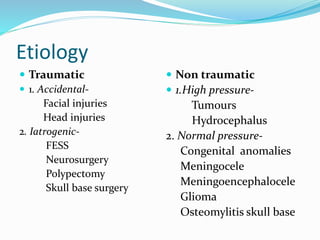 Etiology
 Traumatic
 1. Accidental-
Facial injuries
Head injuries
2. Iatrogenic-
FESS
Neurosurgery
Polypectomy
Skull base surgery
 Non traumatic
 1.High pressure-
Tumours
Hydrocephalus
2. Normal pressure-
Congenital anomalies
Meningocele
Meningoencephalocele
Glioma
Osteomylitis skull base
 