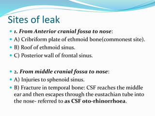 Sites of leak
 1. From Anterior cranial fossa to nose:
 A) Cribriform plate of ethmoid bone(commonest site).
 B) Roof of ethmoid sinus.
 C) Posterior wall of frontal sinus.
 2. From middle cranial fossa to nose:
 A) Injuries to sphenoid sinus.
 B) Fracture in temporal bone: CSF reaches the middle
ear and then escapes through the eustachian tube into
the nose- referred to as CSF oto-rhinorrhoea.
 