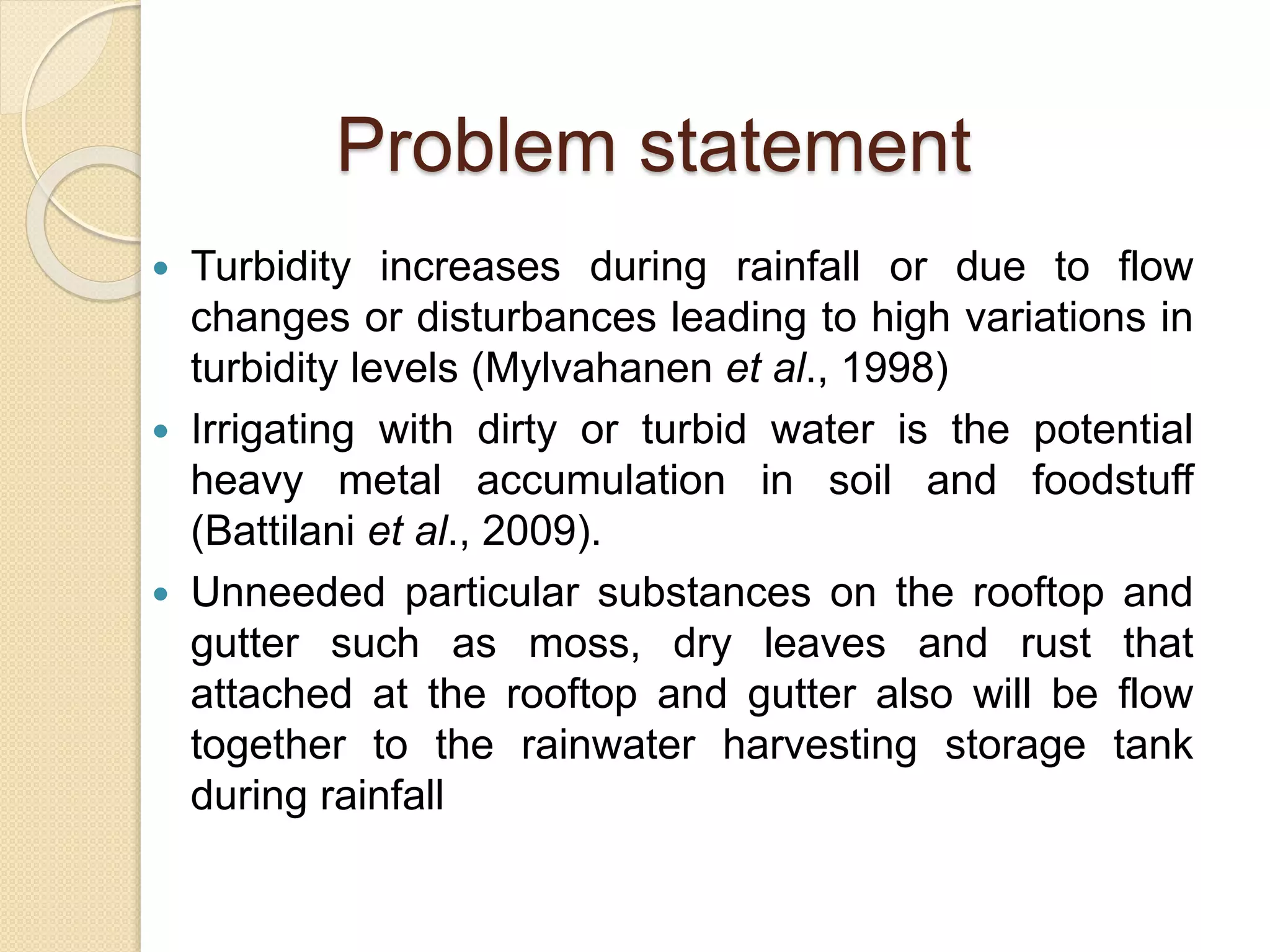 Problem statement
 Turbidity increases during rainfall or due to flow
changes or disturbances leading to high variations in
turbidity levels (Mylvahanen et al., 1998)
 Irrigating with dirty or turbid water is the potential
heavy metal accumulation in soil and foodstuff
(Battilani et al., 2009).
 Unneeded particular substances on the rooftop and
gutter such as moss, dry leaves and rust that
attached at the rooftop and gutter also will be flow
together to the rainwater harvesting storage tank
during rainfall
 