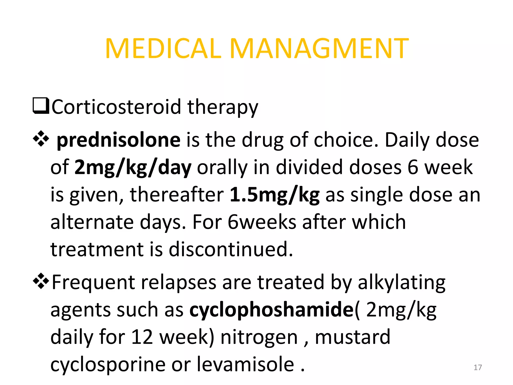 MEDICAL MANAGMENT
Corticosteroid therapy
 prednisolone is the drug of choice. Daily dose
of 2mg/kg/day orally in divided doses 6 week
is given, thereafter 1.5mg/kg as single dose an
alternate days. For 6weeks after which
treatment is discontinued.
Frequent relapses are treated by alkylating
agents such as cyclophoshamide( 2mg/kg
daily for 12 week) nitrogen , mustard
cyclosporine or levamisole . 17
 