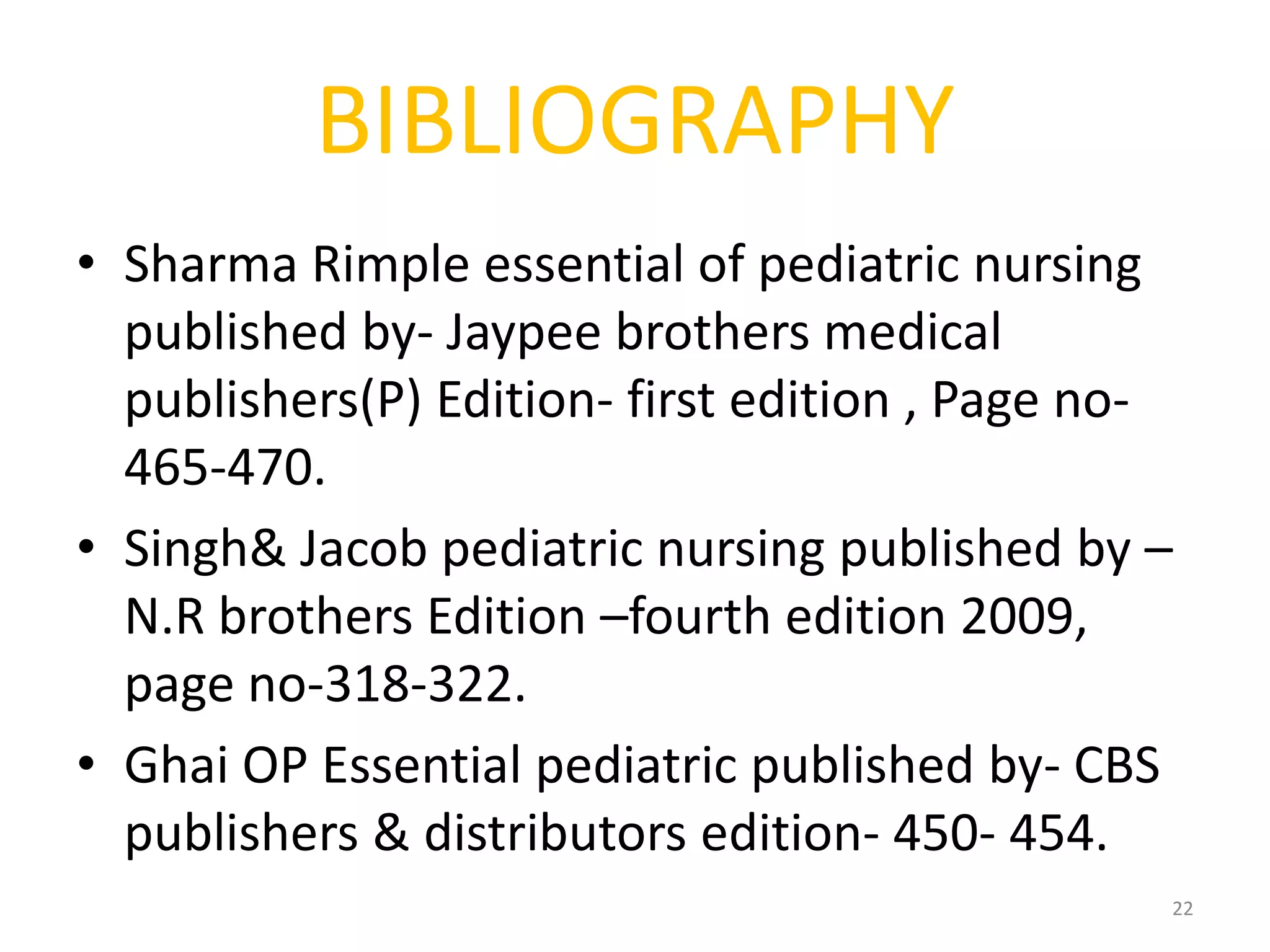BIBLIOGRAPHY
• Sharma Rimple essential of pediatric nursing
published by- Jaypee brothers medical
publishers(P) Edition- first edition , Page no-
465-470.
• Singh& Jacob pediatric nursing published by –
N.R brothers Edition –fourth edition 2009,
page no-318-322.
• Ghai OP Essential pediatric published by- CBS
publishers & distributors edition- 450- 454.
22
 