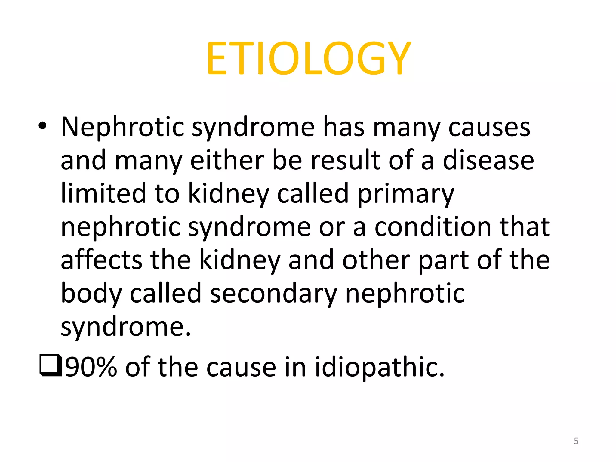 ETIOLOGY
• Nephrotic syndrome has many causes
and many either be result of a disease
limited to kidney called primary
nephrotic syndrome or a condition that
affects the kidney and other part of the
body called secondary nephrotic
syndrome.
90% of the cause in idiopathic.
5
 
