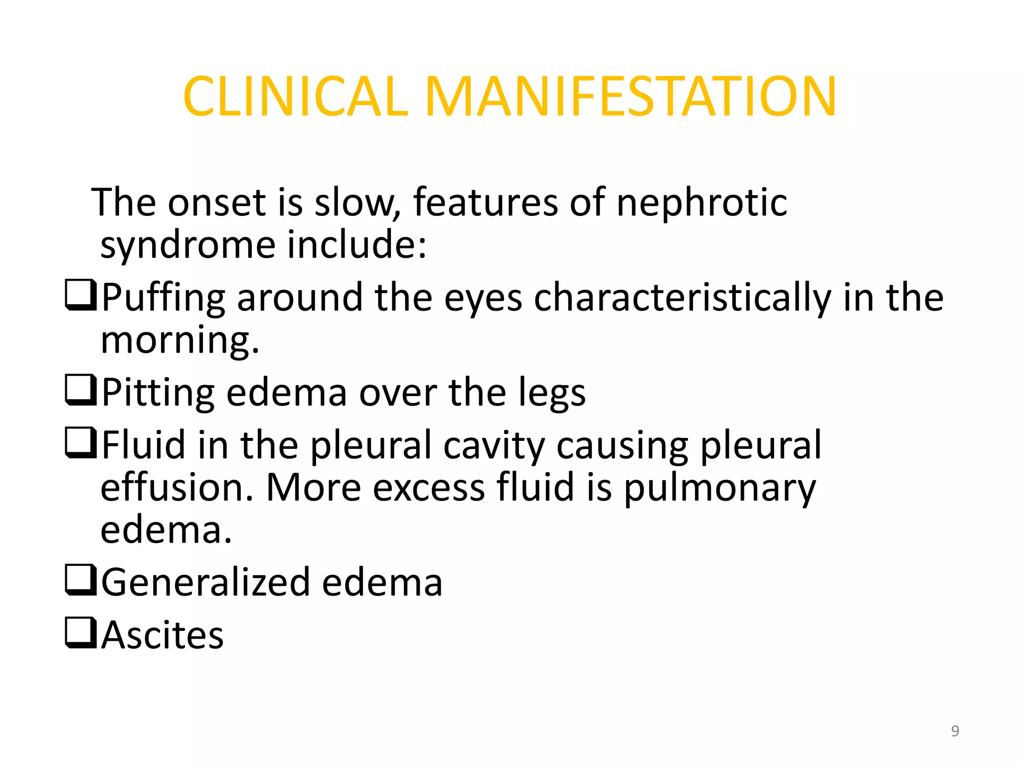 CLINICAL MANIFESTATION
The onset is slow, features of nephrotic
syndrome include:
Puffing around the eyes characteristically in the
morning.
Pitting edema over the legs
Fluid in the pleural cavity causing pleural
effusion. More excess fluid is pulmonary
edema.
Generalized edema
Ascites
9
 