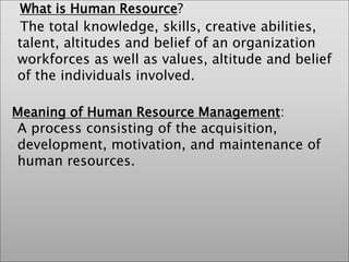 What is Human Resource?
The total knowledge, skills, creative abilities,
talent, altitudes and belief of an organization
workforces as well as values, altitude and belief
of the individuals involved.
Meaning of Human Resource Management:
A process consisting of the acquisition,
development, motivation, and maintenance of
human resources.
 