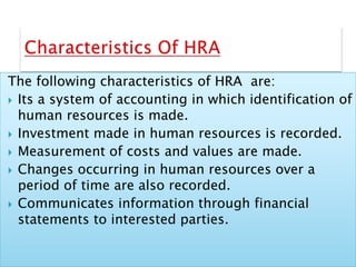 The following characteristics of HRA are:
 Its a system of accounting in which identification of
human resources is made.
 Investment made in human resources is recorded.
 Measurement of costs and values are made.
 Changes occurring in human resources over a
period of time are also recorded.
 Communicates information through financial
statements to interested parties.
 