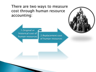There are two ways to measure
cost through human resource
accounting:
1.Original or
historical cost of
human resources 2.Replacement cost
of human resources
 