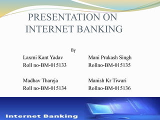 PRESENTATION ON
INTERNET BANKING
By
Laxmi Kant Yadav Mani Prakash Singh
Roll no-BM-015133 Rollno-BM-015135
Madhav Thareja Manish Kr Tiwari
Roll no-BM-015134 Rollno-BM-015136

 
