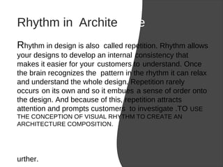 Rhythm in Architecture
Rhythm in design is also called repetition. Rhythm allows
your designs to develop an internal consistency that
makes it easier for your customers to understand. Once
the brain recognizes the pattern in the rhythm it can relax
and understand the whole design. Repetition rarely
occurs on its own and so it embues a sense of order onto
the design. And because of this, repetition attracts
attention and prompts customers to investigate .TO USE
THE CONCEPTION OF VISUAL RHYTHM TO CREATE AN
ARCHITECTURE COMPOSITION.
urther.
 