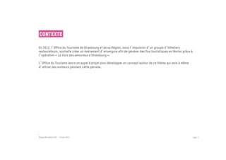 Contexte

En 2012, l Office du Tourisme de Strasbourg et de sa Région, sous l impulsion d un groupe d hôteliers
restaurateurs, souhaite créer un événement d envergure afin de générer des flux touristiques en février grâce à
l opération « Le mois des amoureux à Strasbourg ».

L Office du Tourisme lance un appel à projet pour développer un concept autour de ce thème qui sera à même
d attirer des visiteurs pendant cette période.




Passe Muraille & VO - 6 mai 2011                                                                                  PAGE 3
 