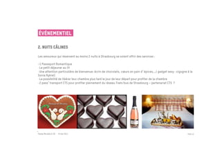 ÉVÉNEMENTIEL

2. Nuits câlines
 	

Les amoureux qui réservent au moins 2 nuits à Strasbourg se voient offrir des services :

-1 Passeport Romantique	

- Le petit déjeuner au lit
- Une attention particulière de bienvenue: écrin de chocolats, cœurs en pain d épices,…( gadget sexy : cigogne à la
Sonia Rykiel)
- La possibilité de libérer leur chambre plus tard le jour de leur départ pour profiter de la chambre
- 2 pass transport CTS pour profiter pleinement du réseau Tram/bus de Strasbourg – partenariat CTS ?




Passe Muraille & VO - 6 mai 2011                                                                               PAGE 22
 