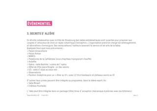 ÉVÉNEMENTIEL

3. secrets d alcôve
 	

En étroite collaboration avec la Ville de Strasbourg des salles emblématiques sont ouvertes pour proposer aux
couples d amoureux de vivre un repas romantique d’exception. L’organisation prend en charge les aménagements
et décorations d’envergure. Des restaurateurs/ traiteurs assurent le service et les arts de la table.
Quelques lieux que nous préconisons :
> Palais Universitaire
> Palais Rohan
> MAMCS
> Plateforme de la Cathédrale (sous chapiteau transparent chauffé)
> Aubette
> Opéra : salle Bastide / scène de l opéra
> Hôtel de Ville place Broglie : un des salons
> CCI : salle d expo au sous-sol
> Observatoire
> Pavillon Joséphine pour un « dîner au lit » avec 12 lits à baldaquin et plateaux servis au lit

D autres lieux privés peuvent être intégrés au programme, dans le même esprit. Ex :
> Salle Mozart
> Château Pourtalès

L idée peut être intégrée dans un package hôtel/diner d exception (mécanique à préciser avec les hôteliers.)
Passe Muraille & VO - 6 mai 2011                                                                               PAGE 23


	

 