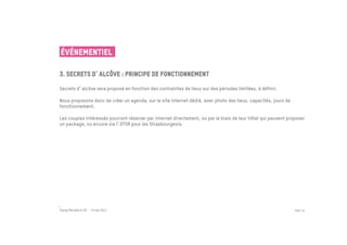 ÉVÉNEMENTIEL

3. secrets d alcôve : principe de fonctionnement
 	

Secrets d alcôve sera proposé en fonction des contraintes de lieux sur des périodes limitées, à définir.

Nous proposons donc de créer un agenda, sur le site internet dédié, avec photo des lieux, capacités, jours de
fonctionnement.

Les couples intéressés pourront réserver par internet directement, ou par le biais de leur hôtel qui peuvent proposer
un package, ou encore via l OTSR pour les Strasbourgeois.




Passe Muraille & VO - 6 mai 2011                                                                                PAGE 25
 
