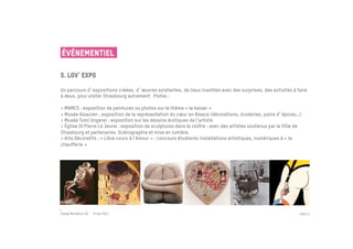 ÉVÉNEMENTIEL

5. Lov expo
 	

Un parcours d expositions créées, d œuvres existantes, de lieux insolites avec des surprises, des activités à faire
à deux, pour visiter Strasbourg autrement . Pistes :

> MAMCS : exposition de peintures ou photos sur le thème « le baiser »
> Musée Alsacien : exposition de la représentation du cœur en Alsace (décorations, broderies, pains d épices…)
> Musée Tomi Ungerer : exposition sur les dessins érotiques de l’artiste
> Église St Pierre Le Jeune : exposition de sculptures dans le cloître : avec des artistes soutenus par la Ville de
Strasbourg et partenaires. Scénographie et mise en lumière.
> Arts Décoratifs : « Libre cours à l’Amour » : concours étudiants installations artistiques, numériques à « la
chaufferie »




Passe Muraille & VO - 6 mai 2011                                                                                  PAGE 27
 