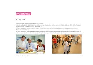 ÉVÉNEMENTIEL

6. Lov anim
 	

Des cours, des animations ouvertes aux couples :
> Cours de danse de salon classique (valse, tango, chachacha, rock… dans une école de danse (Cité de la Musique
et de la Danse, Ecole municipale de Danse,…)
> Cours de danses festives : salsa, bossa-nova, flamenco... dans des bars (La Salamandre, Le Camionneur, la
Passerelle, le Rafiot…)
> Cours de cuisine, spéciale « à deux » chez les restaurateurs ou établissements spécialisés. (Cuisine aptitude,…)
> Cours de cocktails : réaliser des cocktails aphrodisiaques dans des bars ou des hôtels




Passe Muraille & VO - 6 mai 2011                                                                               PAGE 29
 