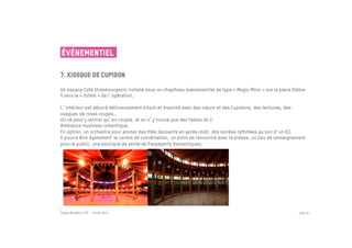 ÉVÉNEMENTIEL

7. kiosque de cupidon
 	

Un espace Café Strasbourgeois installé sous un chapiteau événementiel de type « Magic Miror » sur la place Kléber.
Il sera le « totem » de l opération.

L intérieur est décoré délicieusement kitsch et branché avec des cœurs et des Cupidons, des tentures, des
vasques de roses rouges…
On ne peut y rentrer qu en couple, et on n y trouve que des tables de 2.
Ambiance musicale romantique.
En option, un orchestre pour animer des thés dansants en après-midi, des soirées rythmées au son d un DJ.
Il pourra être également le centre de coordination, un point de rencontre avec la presse, un lieu de renseignement
pour le public, une boutique de vente de Passeports Romantiques.




Passe Muraille & VO - 6 mai 2011                                                                               PAGE 30
 