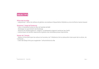 Objectifs

Attirer des touristes
- redynamiser l afflux de visiteurs et générer une meilleure fréquentation hôtelière au mois de février (saison basse).

Dynamiser l image de Strasbourg
-  créer un événement phare en plus de Capitale de Noël
-  développer le rayonnement de Strasbourg
-  associer les Strasbourgeois à l image d un événement original et renforcer leur fierté
- communiquer de manière impactante et générer des retombées presse importantes

Amener de l énergie
-  fédérer et faire participer les acteurs du tourisme, de l hôtellerie et de la restauration mais aussi de la culture, de
l’artisanat, …
- Créer des temps forts pour augmenter l attractivité de la ville




Passe Muraille & VO - 6 mai 2011                                                                                      PAGE 4
 