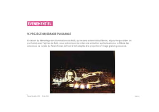 ÉVÉNEMENTIEL

9. Projection grande puissance
 	

En raison du démontage des illuminations de Noël, qui ne sera achevé début février, et pour ne pas créer de
confusion avec Capitale de Noël, nous préconisons de créer une animation audiovisuelle sur le thème des
amoureux. La façade du Palais Rohan est tout à fait adaptée à la projection d image grande puissance.




Passe Muraille & VO - 6 mai 2011                                                                              PAGE 31
 