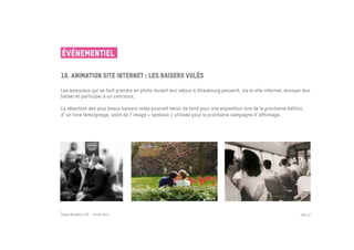 ÉVÉNEMENTIEL

10. Animation site internet : Les Baisers volés
 	

Les amoureux qui se font prendre en photo durant leur séjour à Strasbourg peuvent, via le site internet, envoyer leur
baiser et participer à un concours.

La sélection des plus beaux baisers volés pourrait servir de fond pour une exposition lors de la prochaine édition,
d un livre témoignage, voire de l image « symbole » utilisée pour la prochaine campagne d affichage.




Passe Muraille & VO - 6 mai 2011                                                                                 PAGE 32
 