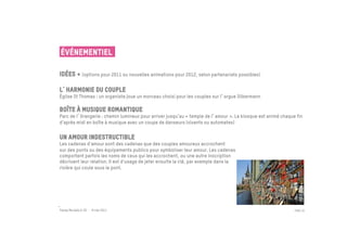 ÉVÉNEMENTIEL

Idées + (options pour 2011 ou nouvelles animations pour 2012, selon partenariats possibles)

L harmonie du couple
Église St Thomas : un organiste joue un morceau choisi pour les couples sur l orgue Silbermann

Boîte à musique romantique
Parc de l Orangerie : chemin lumineux pour arriver jusqu’au « temple de l amour ». Le kiosque est animé chaque fin
d’après midi en boîte à musique avec un coupe de danseurs (vivants ou automates)


Un amour indestructible
Les cadenas d'amour sont des cadenas que des couples amoureux accrochent
sur des ponts ou des équipements publics pour symboliser leur amour. Les cadenas
comportent parfois les noms de ceux qui les accrochent, ou une autre inscription
décrivant leur relation. Il est d'usage de jeter ensuite la clé, par exemple dans la
rivière qui coule sous le pont.




Passe Muraille & VO - 6 mai 2011                                                                              PAGE 35
 