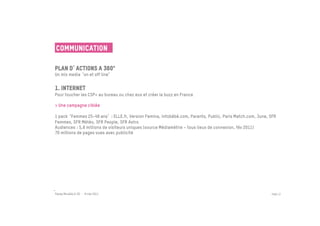 Communication

Plan d actions a 360°	

Un mix media on et off line  


1. Internet	

Pour toucher les CSP+ au bureau ou chez eux et créer le buzz en France
 
> Une campagne ciblée

1 pack Femmes 25-49 ans  : ELLE.fr, Version Femina, infobébé.com, Parents, Public, Paris Match.com, June, SFR
Femmes, SFR Météo, SFR People, SFR Astro
Audiences : 5,8 millions de visiteurs uniques (source Médiamétrie – tous lieux de connexion, fév 2011)
70 millions de pages vues avec publicité




Passe Muraille & VO - 6 mai 2011                                                                          PAGE 37
 