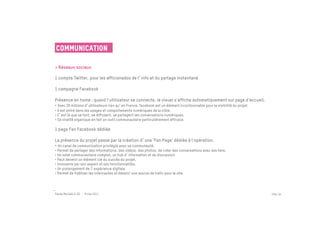 Communication

> Réseaux sociaux
 
1 compte Twitter, pour les afficionados de l info et du partage instantané

1 campagne Facebook

Présence en home : quand l'utilisateur se connecte, le visuel s'affiche automatiquement sur page d'accueil.
• Avec 20 millions d utilisateurs rien qu en France, facebook est un élément incontournable pour la visibilité du projet.
• Il est entré dans les usages et comportements numériques de la cible.
• C est là que se font, se diffusent, se partagent les conversations numériques.
• Sa viralité organique en fait un outil communautaire particulièrement efficace.

1 page Fan Facebook dédiée

La présence du projet passe par la création d une 'Fan Page' dédiée à l'opération.
• Un canal de communication privilégié avec sa communauté.
• Permet de partager des informations, des vidéos, des photos, de créer des conversations avec ses fans.
• Un volet communautaire complet, un hub d information et de discussion.
• Peut devenir un élément clé du succès du projet.
• Innovante par son aspect et ses fonctionnalités.
• Un prolongement de l expérience digitale.
• Permet de fidéliser les internautes et devenir une source de trafic pour le site.




Passe Muraille & VO - 6 mai 2011                                                                                            PAGE 38
 