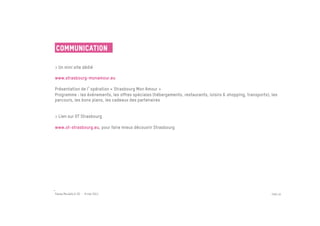 Communication

> Un mini site dédié
 
www.strasbourg-monamour.eu
 
Présentation de l opération « Strasbourg Mon Amour »
Programme : les événements, les offres spéciales (hébergements, restaurants, loisirs & shopping, transports), les
parcours, les bons plans, les cadeaux des partenaires


> Lien sur OT Strasbourg
 
www.ot-strasbourg.eu, pour faire mieux découvrir Strasbourg




Passe Muraille & VO - 6 mai 2011                                                                              PAGE 40
 