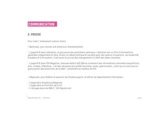 Communication

2. Presse
 	

Pour créer l événement culture-loisirs

> Nationale, pour donner une dimension événementielle :
 
- 1 page N/B dans Libération, le plus jeune des quotidiens nationaux. Libération est un titre d'informations
générales indépendant et libre. Acteur du débat politique et sociétal avec des valeurs d'ouverture, de modernité,
d'audace et d'innovation, il est aussi le journal des changements à l'affût des idées nouvelles.

- 1 page N/B dans TGV Magazine, mensuel édité à 285 000 ex contenant des informations culturelles (expositions,
arts, cinéma, littérature...) et des rubriques de société (tourisme, mode, gastronomie...) ainsi qu'un suivi pour le
grand public des évolutions de la SNCF, notamment en matière de TGV


> Régionale, pour fédérer et associer les Strasbourgeois, et attirer les départements limitrophes :
 	

- 1 page dans Strasbourg Magazine
-  1 page dans le Point Eco de la CCI
- ¼ de page dans les DNA/L Est Républicain



Passe Muraille & VO - 6 mai 2011                                                                                 PAGE 41
 