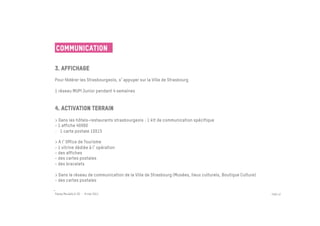 Communication

3. Affichage
 	

Pour fédérer les Strasbourgeois, s appuyer sur la Ville de Strasbourg
 
1 réseau MUPI Junior pendant 4 semaines


4. Activation terrain
 
> Dans les hôtels-restaurants strasbourgeois : 1 kit de communication spécifique
- 1 affiche 40X60
-  1 carte postale 10X15
 
> A l Office de Tourisme
- 1 vitrine dédiée à l opération
- des affiches
- des cartes postales
- des bracelets

> Dans le réseau de communication de la Ville de Strasbourg (Musées, lieux culturels, Boutique Culture)
- des cartes postales

Passe Muraille & VO - 6 mai 2011                                                                          PAGE 42
 