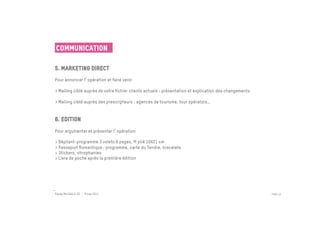 Communication

5. Marketing direct
 	

Pour annoncer l opération et faire venir
 
> Mailing ciblé auprès de votre fichier clients actuels : présentation et explication des changements

> Mailing ciblé auprès des prescripteurs : agences de tourisme, tour opérators…


6. Edition
 	

Pour argumenter et présenter l opération
 
> Dépliant-programme 3 volets 6 pages, ft plié 10X21 cm
> Passeport Romantique : programme, carte du Tendre, bracelets
> Stickers, vitrophanies
> Livre de poche après la première édition
	





Passe Muraille & VO - 6 mai 2011                                                                        PAGE 43
 
